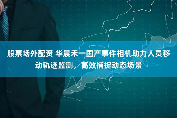股票场外配资 华晨禾一国产事件相机助力人员移动轨迹监测，高效捕捉动态场景