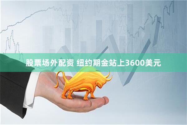 股票场外配资 纽约期金站上3600美元
