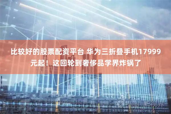 比较好的股票配资平台 华为三折叠手机17999元起！这回轮到奢侈品学界炸锅了