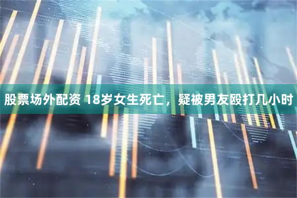 股票场外配资 18岁女生死亡，疑被男友殴打几小时