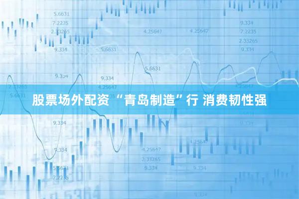 股票场外配资 “青岛制造”行 消费韧性强