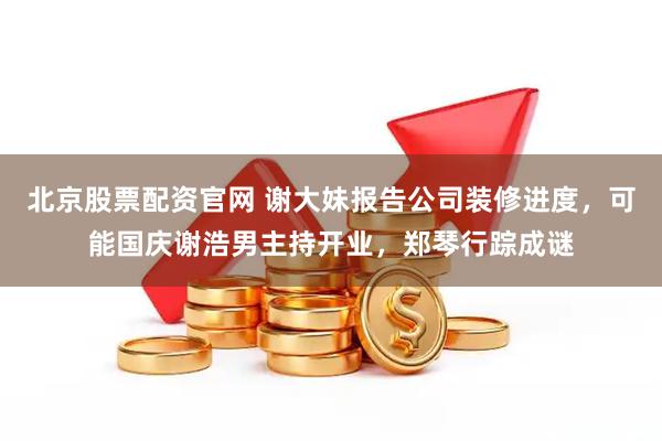 北京股票配资官网 谢大妹报告公司装修进度，可能国庆谢浩男主持开业，郑琴行踪成谜