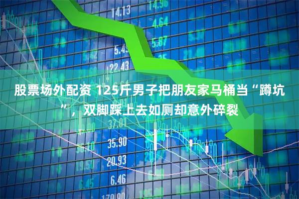 股票场外配资 125斤男子把朋友家马桶当“蹲坑”，双脚踩上去如厕却意外碎裂