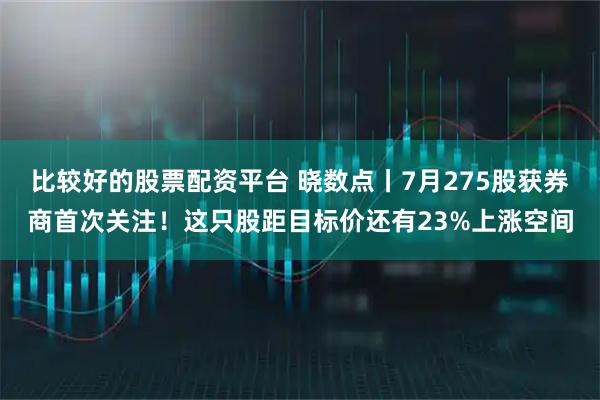 比较好的股票配资平台 晓数点丨7月275股获券商首次关注！这只股距目标价还有23%上涨空间