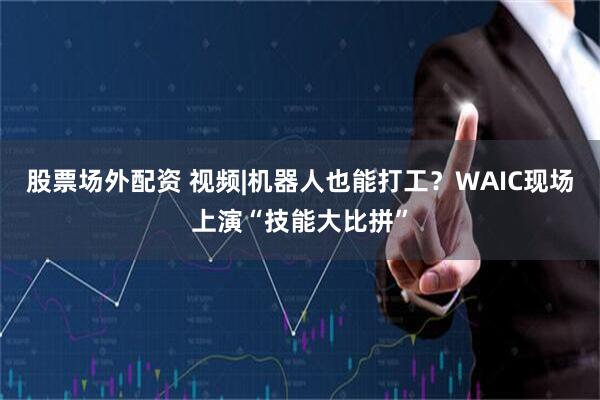 股票场外配资 视频|机器人也能打工？WAIC现场上演“技能大比拼”