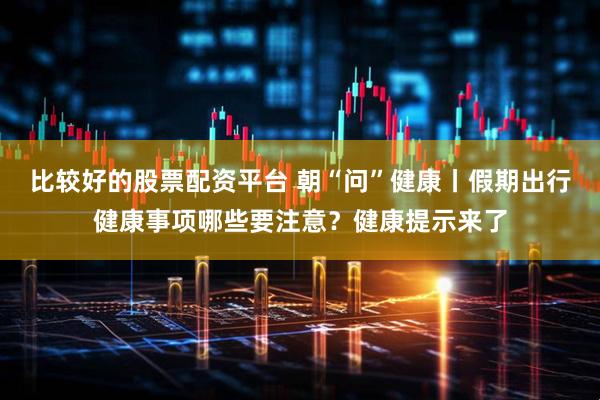 比较好的股票配资平台 朝“问”健康丨假期出行健康事项哪些要注意？健康提示来了