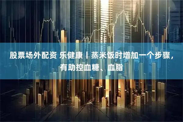 股票场外配资 乐健康丨蒸米饭时增加一个步骤，有助控血糖、血脂