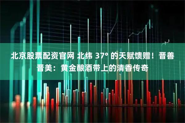 北京股票配资官网 北纬 37° 的天赋馈赠！晋善晋美：黄金酿酒带上的清香传奇