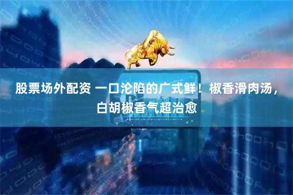 股票场外配资 一口沦陷的广式鲜！椒香滑肉汤，白胡椒香气超治愈