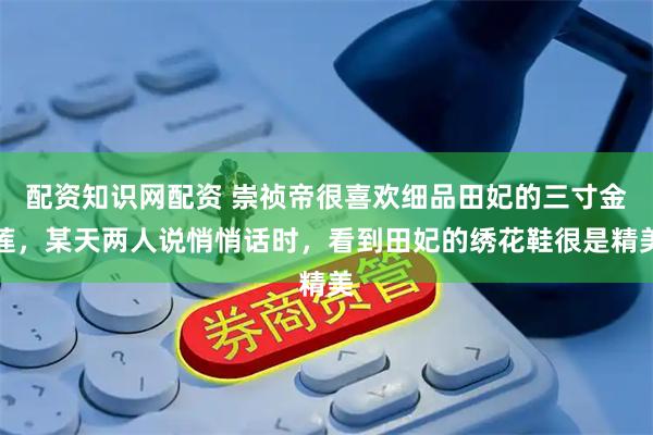 配资知识网配资 崇祯帝很喜欢细品田妃的三寸金莲，某天两人说悄悄话时，看到田妃的绣花鞋很是精美
