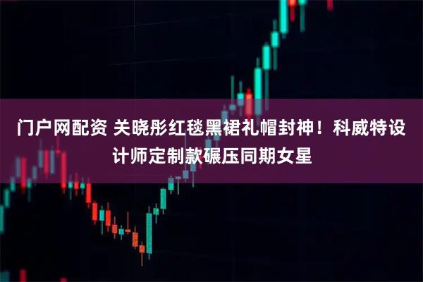 门户网配资 关晓彤红毯黑裙礼帽封神！科威特设计师定制款碾压同期女星