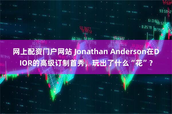 网上配资门户网站 Jonathan Anderson在DIOR的高级订制首秀，玩出了什么“花”？