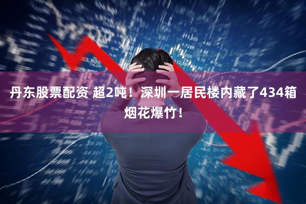 丹东股票配资 超2吨！深圳一居民楼内藏了434箱烟花爆竹！