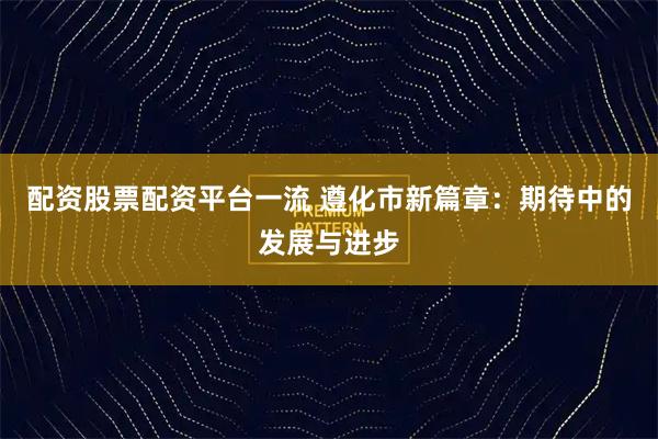配资股票配资平台一流 遵化市新篇章：期待中的发展与进步