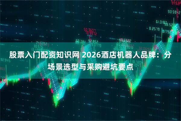 股票入门配资知识网 2026酒店机器人品牌:分场景选型与采购避坑要点