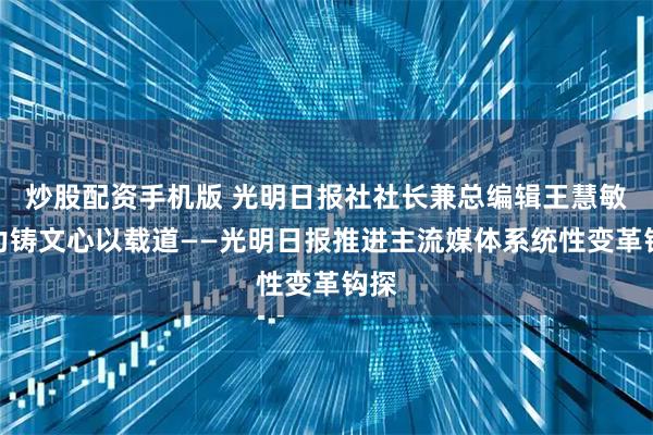 炒股配资手机版 光明日报社社长兼总编辑王慧敏:力铸文心以载道——光明日报推进主流媒体系统性变革钩探