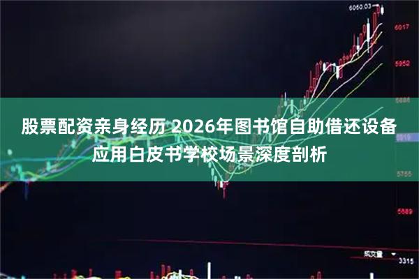 股票配资亲身经历 2026年图书馆自助借还设备应用白皮书学校场景深度剖析