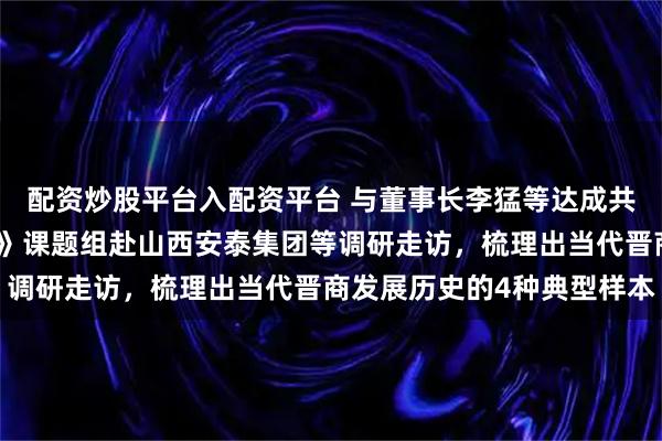 配资炒股平台入配资平台 与董事长李猛等达成共识！《当代晋商发展史》课题组赴山西安泰集团等调研走访，梳理出当代晋商发展历史的4种典型样本