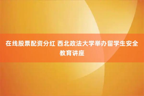 在线股票配资分红 西北政法大学举办留学生安全教育讲座