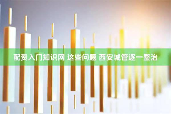 配资入门知识网 这些问题 西安城管逐一整治