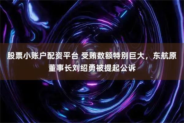 股票小账户配资平台 受贿数额特别巨大，东航原董事长刘绍勇被提起公诉