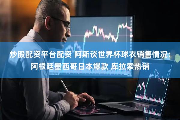 炒股配资平台配资 阿斯谈世界杯球衣销售情况：阿根廷墨西哥日本爆款 库拉索热销