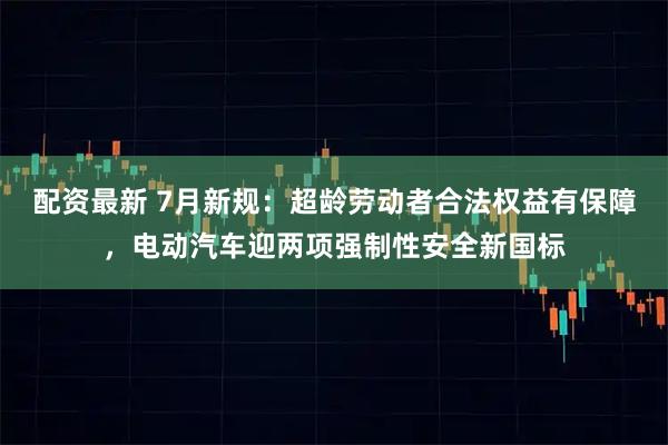 配资最新 7月新规：超龄劳动者合法权益有保障，电动汽车迎两项强制性安全新国标