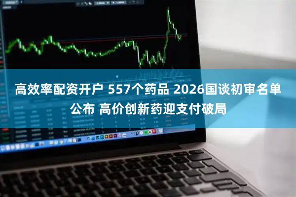 高效率配资开户 557个药品 2026国谈初审名单公布 高价创新药迎支付破局