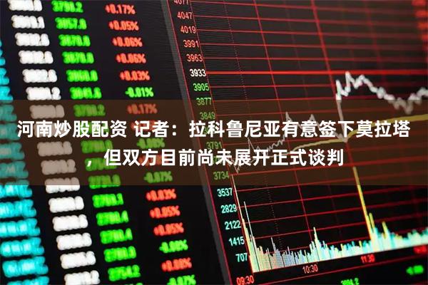 河南炒股配资 记者：拉科鲁尼亚有意签下莫拉塔，但双方目前尚未展开正式谈判