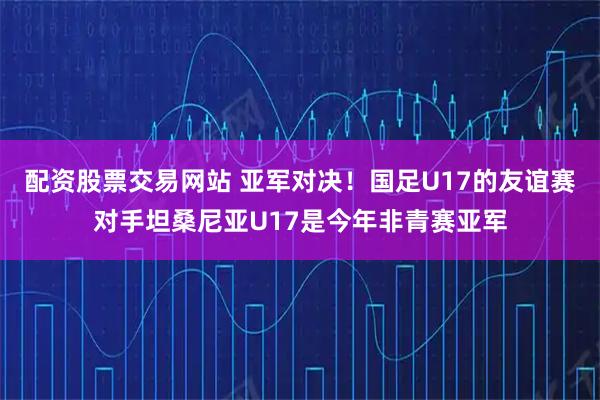 配资股票交易网站 亚军对决！国足U17的友谊赛对手坦桑尼亚U17是今年非青赛亚军