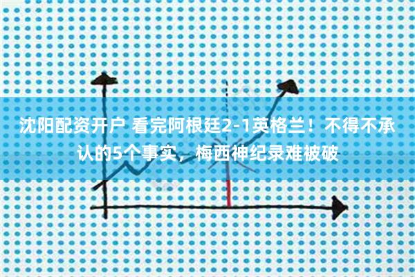 沈阳配资开户 看完阿根廷2-1英格兰!不得不承认的5个事实,梅西神纪录难被破