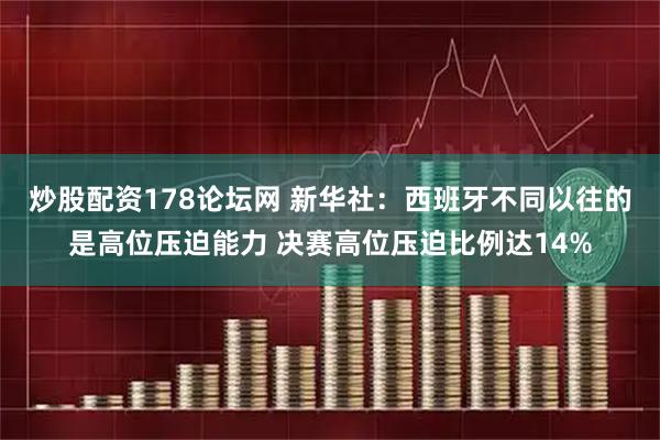 炒股配资178论坛网 新华社：西班牙不同以往的是高位压迫能力 决赛高位压迫比例达14%