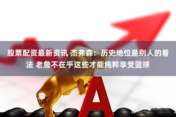 股票配资最新资讯 杰弗森：历史地位是别人的看法 老詹不在乎这些才能纯粹享受篮球
