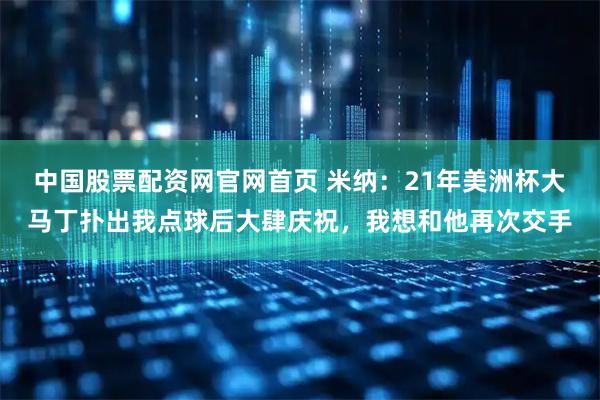 中国股票配资网官网首页 米纳：21年美洲杯大马丁扑出我点球后大肆庆祝，我想和他再次交手