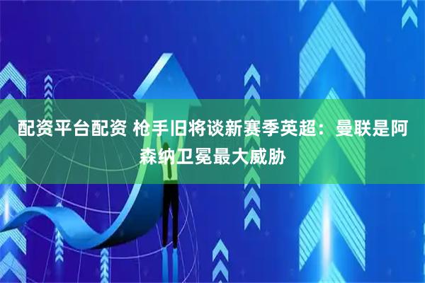 配资平台配资 枪手旧将谈新赛季英超：曼联是阿森纳卫冕最大威胁