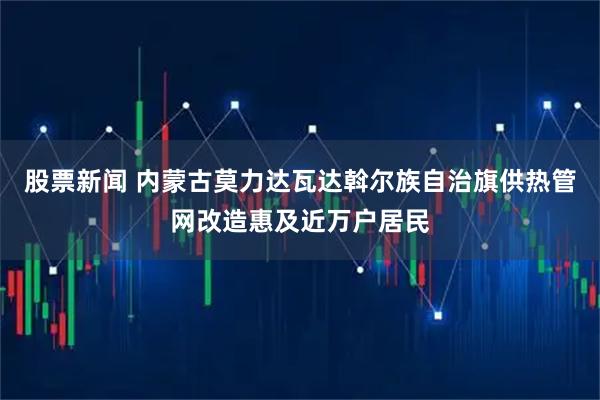 股票新闻 内蒙古莫力达瓦达斡尔族自治旗供热管网改造惠及近万户居民